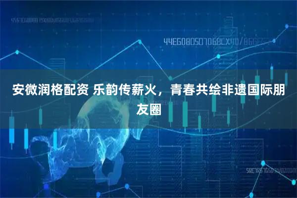 安微润格配资 乐韵传薪火，青春共绘非遗国际朋友圈