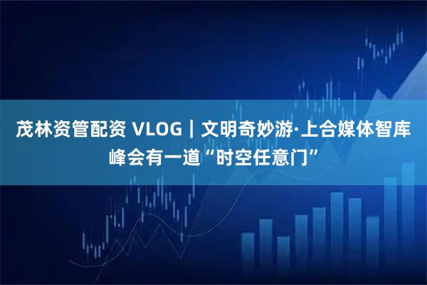 茂林资管配资 VLOG｜文明奇妙游·上合媒体智库峰会有一道“时空任意门”
