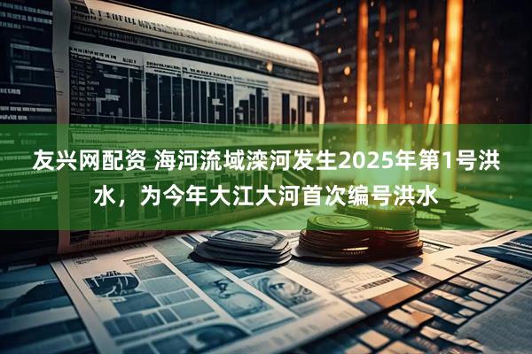 友兴网配资 海河流域滦河发生2025年第1号洪水，为今年大江大河首次编号洪水