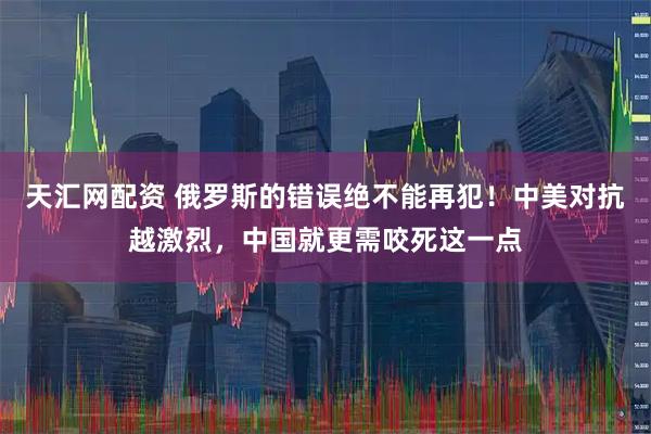 天汇网配资 俄罗斯的错误绝不能再犯！中美对抗越激烈，中国就更需咬死这一点