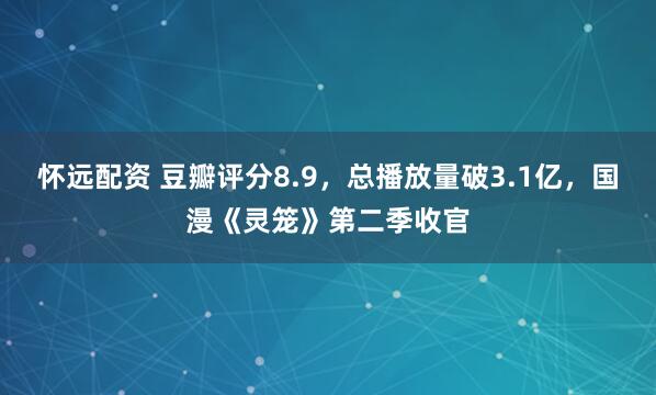 怀远配资 豆瓣评分8.9，总播放量破3.1亿，国漫《灵笼》第二季收官