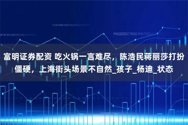 富明证券配资 吃火锅一言难尽，陈浩民蒋丽莎打扮僵硬，上海街头场景不自然_孩子_杨迪_状态