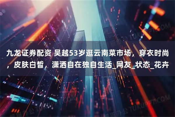 九龙证券配资 吴越53岁逛云南菜市场，穿衣时尚，皮肤白皙，潇洒自在独自生活_网友_状态_花卉