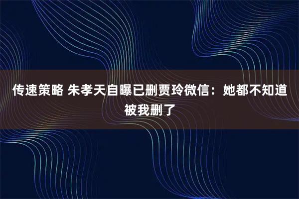 传速策略 朱孝天自曝已删贾玲微信：她都不知道被我删了