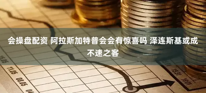 会操盘配资 阿拉斯加特普会会有惊喜吗 泽连斯基或成不速之客