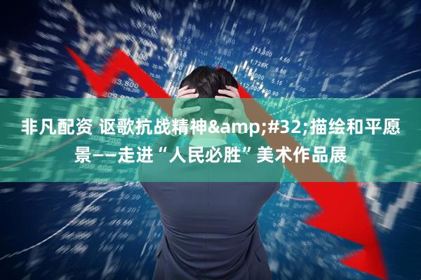 非凡配资 讴歌抗战精神 描绘和平愿景——走进“人民必胜”美术作品展