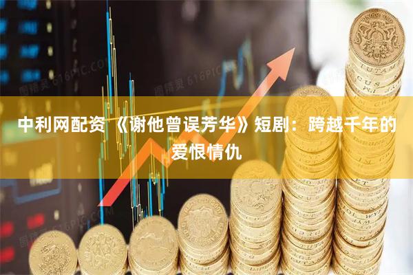 中利网配资 《谢他曾误芳华》短剧：跨越千年的爱恨情仇