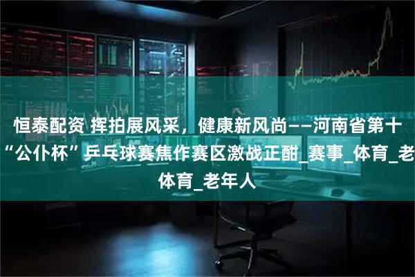 恒泰配资 挥拍展风采，健康新风尚——河南省第十一届“公仆杯”乒乓球赛焦作赛区激战正酣_赛事_体育_老年人