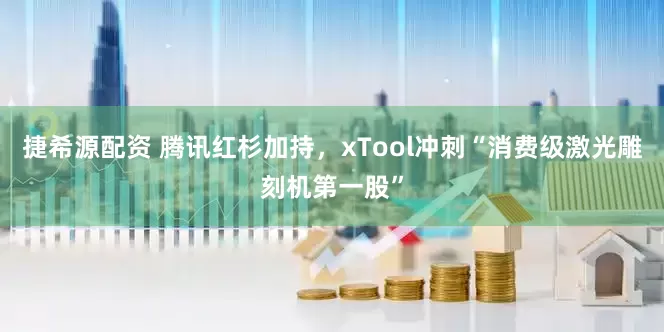 捷希源配资 腾讯红杉加持，xTool冲刺“消费级激光雕刻机第一股”