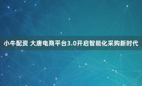 小牛配资 大唐电商平台3.0开启智能化采购新时代