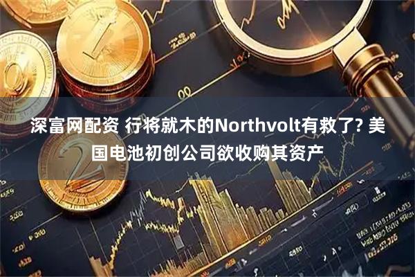 深富网配资 行将就木的Northvolt有救了? 美国电池初创公司欲收购其资产